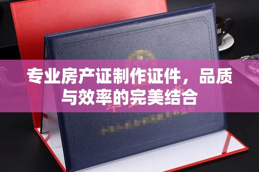 富里专业房产证制作证件，品质与效率的完美结合